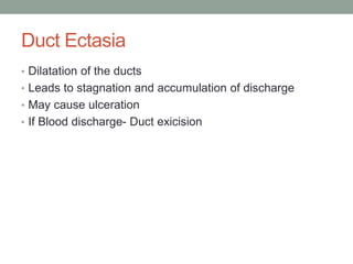 Duct Ectasia
• Dilatation of the ducts
• Leads to stagnation and accumulation of discharge
• May cause ulceration
• If Blood discharge- Duct exicision
 