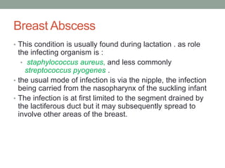 Breast Abscess
• This condition is usually found during lactation . as role
the infecting organism is :
• staphylococcus aureus, and less commonly
streptococcus pyogenes .
• the usual mode of infection is via the nipple, the infection
being carried from the nasopharynx of the suckling infant
• The infection is at first limited to the segment drained by
the lactiferous duct but it may subsequently spread to
involve other areas of the breast.
 