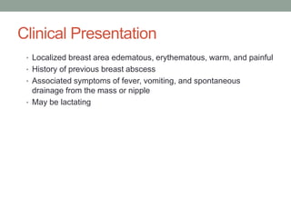 Clinical Presentation
• Localized breast area edematous, erythematous, warm, and painful
• History of previous breast abscess
• Associated symptoms of fever, vomiting, and spontaneous
drainage from the mass or nipple
• May be lactating
 