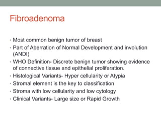 Fibroadenoma
• Most common benign tumor of breast
• Part of Aberration of Normal Development and involution
(ANDI)
• WHO Definition- Discrete benign tumor showing evidence
of connective tissue and epithelial proliferation.
• Histological Variants- Hyper cellularity or Atypia
• Stromal element is the key to classification
• Stroma with low cellularity and low cytology
• Clinical Variants- Large size or Rapid Growth
 