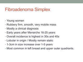 Fibroadenoma Simplex
• Young women
• Rubbery firm, smooth, very mobile mass
• Mostly a clinical diagnosis
• Early years after Menarche 16-25 years
• Overall incidence is highest in 30s and 40s
• Lobular in origin / Mostly remain static
• 1-3cm in size increase over 1-5 years
• Most common in left breast and upper outer quadrants.
 
