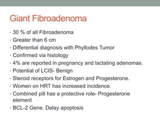 Giant Fibroadenoma
• 30 % of all Fibroadenoma
• Greater than 6 cm
• Differential diagnosis with Phyllodes Tumor
• Confirmed via histology
• 4% are reported in pregnancy and lactating adenomas.
• Potential of LCIS- Benign
• Steroid receptors for Estrogen and Progesterone.
• Women on HRT has increased incidence.
• Combined pill has a protective role- Progesterone
element
• BCL-2 Gene. Delay apoptosis
 