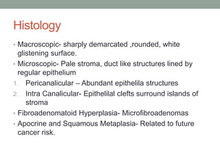 Histology
• Macroscopic- sharply demarcated ,rounded, white
glistening surface.
• Microscopic- Pale stroma, duct like structures lined by
regular epithelium
1. Pericanalicular – Abundant epithelila structures
2. Intra Canalicular- Epithelilal clefts surround islands of
stroma
• Fibroadenomatoid Hyperplasia- Microfibroadenomas
• Apocrine and Squamous Metaplasia- Related to future
cancer risk.
 