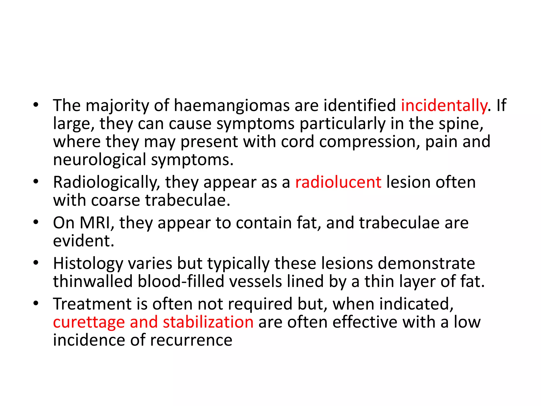 • The majority of haemangiomas are identified incidentally. If
large, they can cause symptoms particularly in the spine,
where they may present with cord compression, pain and
neurological symptoms.
• Radiologically, they appear as a radiolucent lesion often
with coarse trabeculae.
• On MRI, they appear to contain fat, and trabeculae are
evident.
• Histology varies but typically these lesions demonstrate
thinwalled blood-filled vessels lined by a thin layer of fat.
• Treatment is often not required but, when indicated,
curettage and stabilization are often effective with a low
incidence of recurrence
 