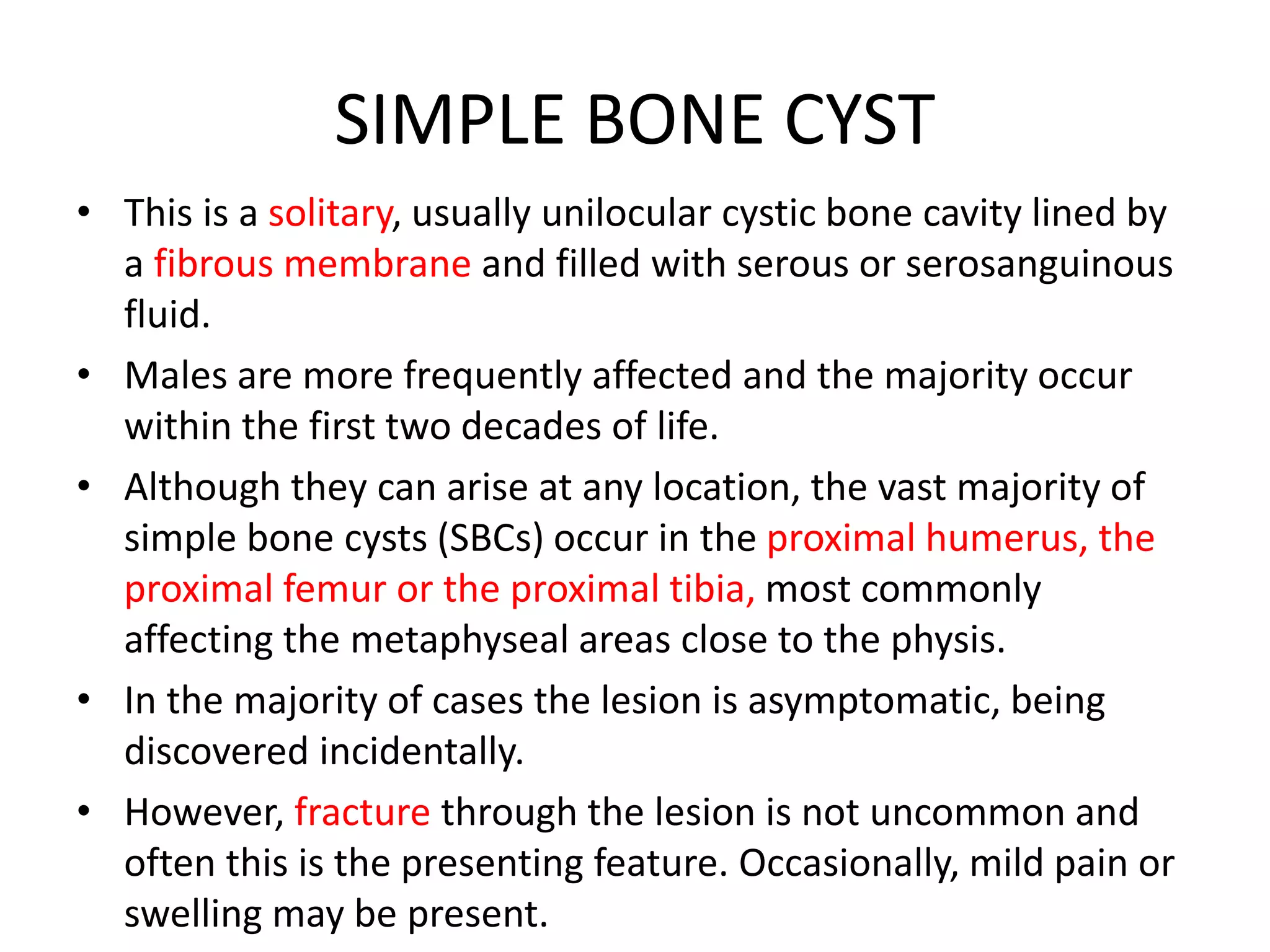 SIMPLE BONE CYST
• This is a solitary, usually unilocular cystic bone cavity lined by
a fibrous membrane and filled with serous or serosanguinous
fluid.
• Males are more frequently affected and the majority occur
within the first two decades of life.
• Although they can arise at any location, the vast majority of
simple bone cysts (SBCs) occur in the proximal humerus, the
proximal femur or the proximal tibia, most commonly
affecting the metaphyseal areas close to the physis.
• In the majority of cases the lesion is asymptomatic, being
discovered incidentally.
• However, fracture through the lesion is not uncommon and
often this is the presenting feature. Occasionally, mild pain or
swelling may be present.
 
