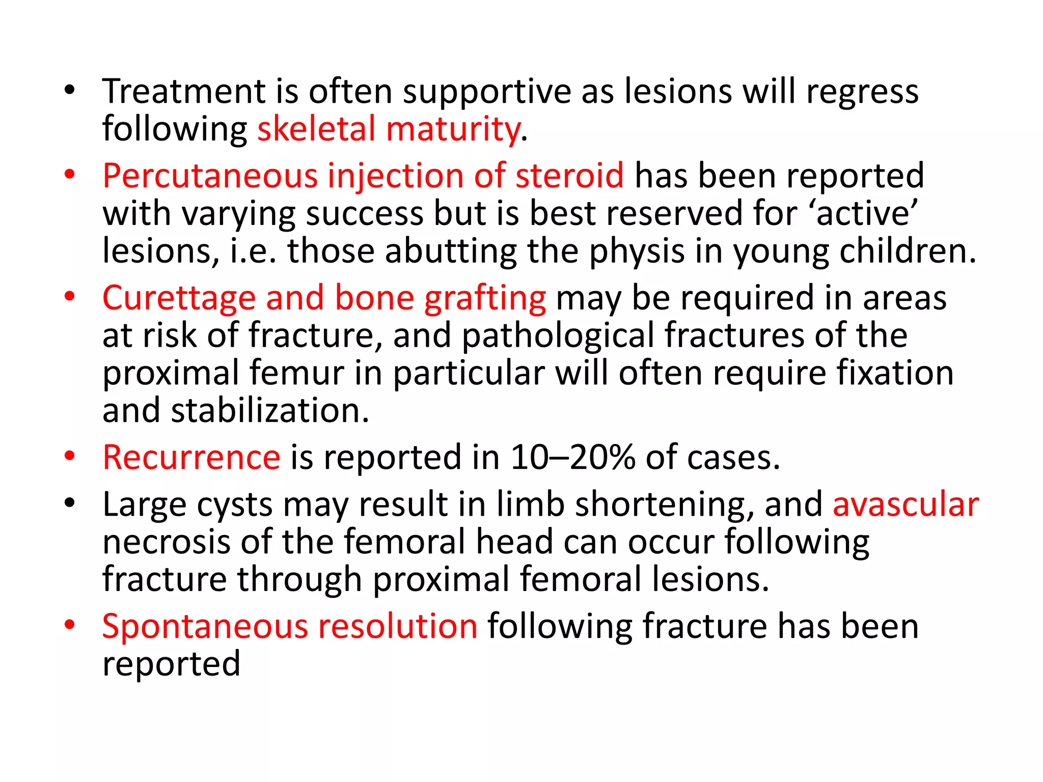 • Treatment is often supportive as lesions will regress
following skeletal maturity.
• Percutaneous injection of steroid has been reported
with varying success but is best reserved for ‘active’
lesions, i.e. those abutting the physis in young children.
• Curettage and bone grafting may be required in areas
at risk of fracture, and pathological fractures of the
proximal femur in particular will often require fixation
and stabilization.
• Recurrence is reported in 10–20% of cases.
• Large cysts may result in limb shortening, and avascular
necrosis of the femoral head can occur following
fracture through proximal femoral lesions.
• Spontaneous resolution following fracture has been
reported
 