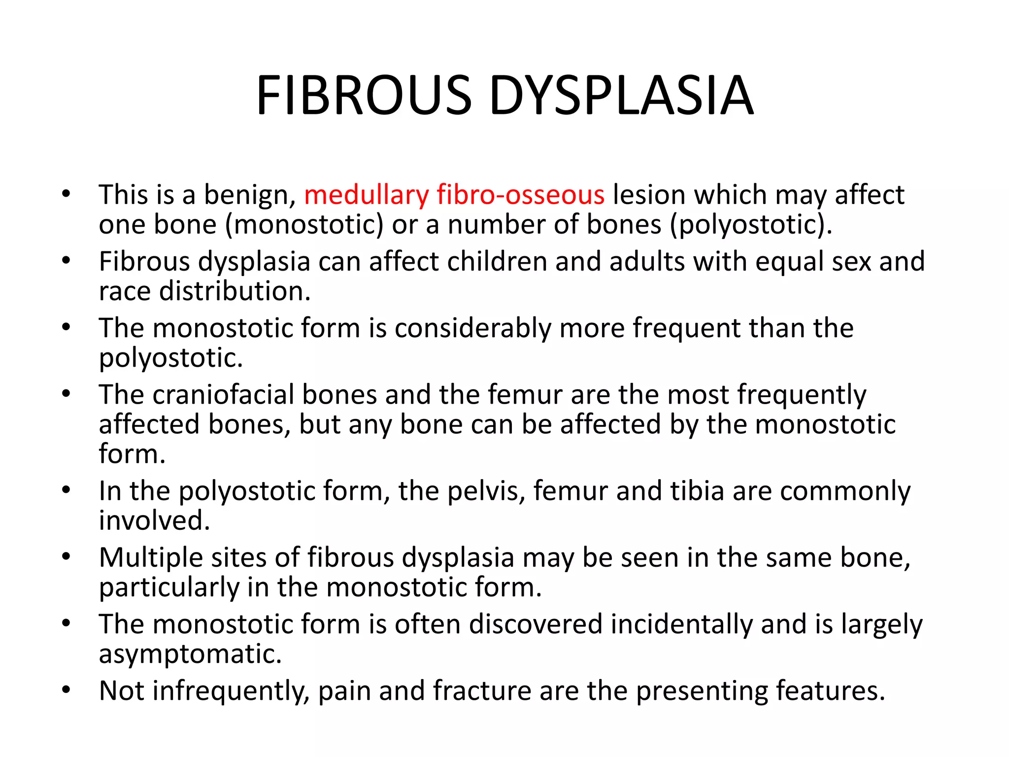 FIBROUS DYSPLASIA
• This is a benign, medullary fibro-osseous lesion which may affect
one bone (monostotic) or a number of bones (polyostotic).
• Fibrous dysplasia can affect children and adults with equal sex and
race distribution.
• The monostotic form is considerably more frequent than the
polyostotic.
• The craniofacial bones and the femur are the most frequently
affected bones, but any bone can be affected by the monostotic
form.
• In the polyostotic form, the pelvis, femur and tibia are commonly
involved.
• Multiple sites of fibrous dysplasia may be seen in the same bone,
particularly in the monostotic form.
• The monostotic form is often discovered incidentally and is largely
asymptomatic.
• Not infrequently, pain and fracture are the presenting features.
 