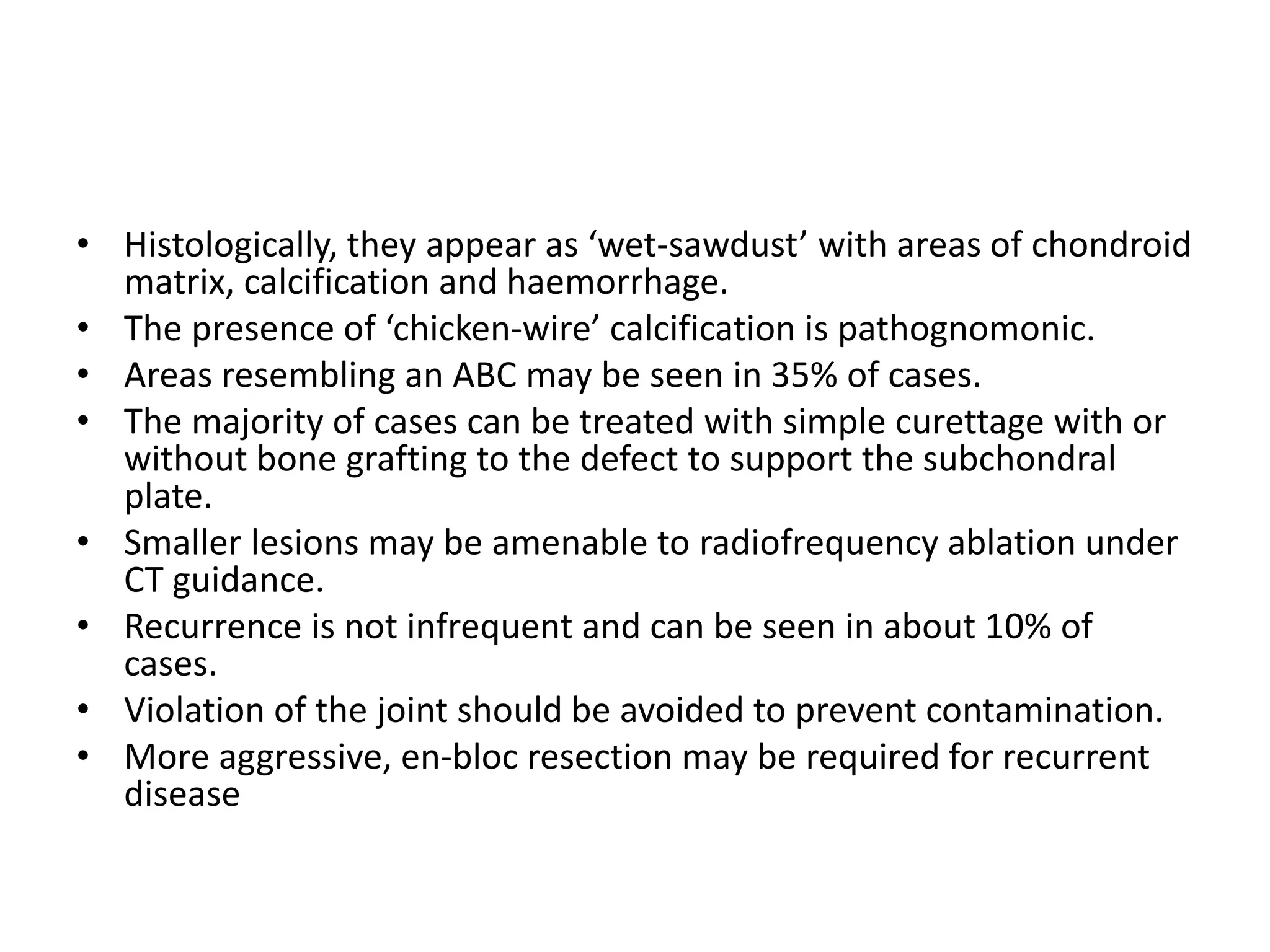 • Histologically, they appear as ‘wet-sawdust’ with areas of chondroid
matrix, calcification and haemorrhage.
• The presence of ‘chicken-wire’ calcification is pathognomonic.
• Areas resembling an ABC may be seen in 35% of cases.
• The majority of cases can be treated with simple curettage with or
without bone grafting to the defect to support the subchondral
plate.
• Smaller lesions may be amenable to radiofrequency ablation under
CT guidance.
• Recurrence is not infrequent and can be seen in about 10% of
cases.
• Violation of the joint should be avoided to prevent contamination.
• More aggressive, en-bloc resection may be required for recurrent
disease
 