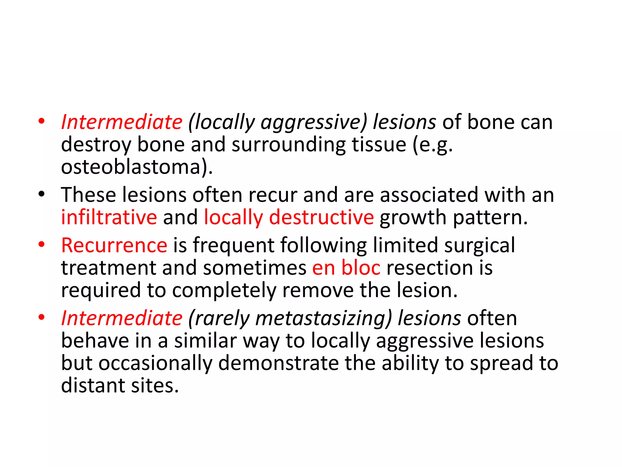 • Intermediate (locally aggressive) lesions of bone can
destroy bone and surrounding tissue (e.g.
osteoblastoma).
• These lesions often recur and are associated with an
infiltrative and locally destructive growth pattern.
• Recurrence is frequent following limited surgical
treatment and sometimes en bloc resection is
required to completely remove the lesion.
• Intermediate (rarely metastasizing) lesions often
behave in a similar way to locally aggressive lesions
but occasionally demonstrate the ability to spread to
distant sites.
 