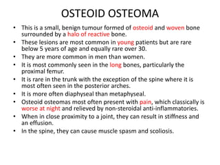 OSTEOID OSTEOMA
• This is a small, benign tumour formed of osteoid and woven bone
surrounded by a halo of reactive bone.
• These lesions are most common in young patients but are rare
below 5 years of age and equally rare over 30.
• They are more common in men than women.
• It is most commonly seen in the long bones, particularly the
proximal femur.
• It is rare in the trunk with the exception of the spine where it is
most often seen in the posterior arches.
• It is more often diaphyseal than metaphyseal.
• Osteoid osteomas most often present with pain, which classically is
worse at night and relieved by non-steroidal anti-inflammatories.
• When in close proximity to a joint, they can result in stiffness and
an effusion.
• In the spine, they can cause muscle spasm and scoliosis.
 
