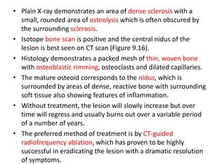 • Plain X-ray demonstrates an area of dense sclerosis with a
small, rounded area of osteolysis which is often obscured by
the surrounding sclerosis.
• Isotope bone scan is positive and the central nidus of the
lesion is best seen on CT scan (Figure 9.16).
• Histology demonstrates a packed mesh of thin, woven bone
with osteoblastic rimming, osteoclasts and dilated capillaries.
• The mature osteoid corresponds to the nidus, which is
surrounded by areas of dense, reactive bone with surrounding
soft tissue also showing features of inflammation.
• Without treatment, the lesion will slowly increase but over
time will regress and usually burns out over a variable period
of a number of years.
• The preferred method of treatment is by CT-guided
radiofrequency ablation, which has proven to be highly
successful in eradicating the lesion with a dramatic resolution
of symptoms.
 