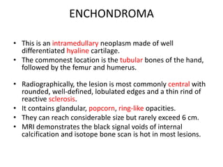 ENCHONDROMA
• This is an intramedullary neoplasm made of well
differentiated hyaline cartilage.
• The commonest location is the tubular bones of the hand,
followed by the femur and humerus.
• Radiographically, the lesion is most commonly central with
rounded, well-defined, lobulated edges and a thin rind of
reactive sclerosis.
• It contains glandular, popcorn, ring-like opacities.
• They can reach considerable size but rarely exceed 6 cm.
• MRI demonstrates the black signal voids of internal
calcification and isotope bone scan is hot in most lesions.
 