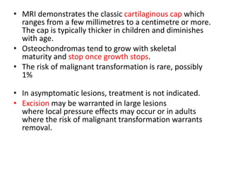 • MRI demonstrates the classic cartilaginous cap which
ranges from a few millimetres to a centimetre or more.
The cap is typically thicker in children and diminishes
with age.
• Osteochondromas tend to grow with skeletal
maturity and stop once growth stops.
• The risk of malignant transformation is rare, possibly
1%
• In asymptomatic lesions, treatment is not indicated.
• Excision may be warranted in large lesions
where local pressure effects may occur or in adults
where the risk of malignant transformation warrants
removal.
 