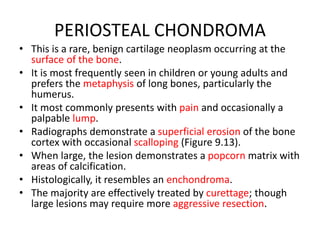 PERIOSTEAL CHONDROMA
• This is a rare, benign cartilage neoplasm occurring at the
surface of the bone.
• It is most frequently seen in children or young adults and
prefers the metaphysis of long bones, particularly the
humerus.
• It most commonly presents with pain and occasionally a
palpable lump.
• Radiographs demonstrate a superficial erosion of the bone
cortex with occasional scalloping (Figure 9.13).
• When large, the lesion demonstrates a popcorn matrix with
areas of calcification.
• Histologically, it resembles an enchondroma.
• The majority are effectively treated by curettage; though
large lesions may require more aggressive resection.
 