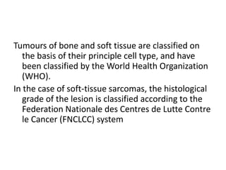 Tumours of bone and soft tissue are classified on
the basis of their principle cell type, and have
been classified by the World Health Organization
(WHO).
In the case of soft-tissue sarcomas, the histological
grade of the lesion is classified according to the
Federation Nationale des Centres de Lutte Contre
le Cancer (FNCLCC) system
 