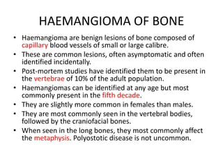 HAEMANGIOMA OF BONE
• Haemangioma are benign lesions of bone composed of
capillary blood vessels of small or large calibre.
• These are common lesions, often asymptomatic and often
identified incidentally.
• Post-mortem studies have identified them to be present in
the vertebrae of 10% of the adult population.
• Haemangiomas can be identified at any age but most
commonly present in the fifth decade.
• They are slightly more common in females than males.
• They are most commonly seen in the vertebral bodies,
followed by the craniofacial bones.
• When seen in the long bones, they most commonly affect
the metaphysis. Polyostotic disease is not uncommon.
 