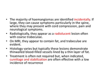 • The majority of haemangiomas are identified incidentally. If
large, they can cause symptoms particularly in the spine,
where they may present with cord compression, pain and
neurological symptoms.
• Radiologically, they appear as a radiolucent lesion often
with coarse trabeculae.
• On MRI, they appear to contain fat, and trabeculae are
evident.
• Histology varies but typically these lesions demonstrate
thinwalled blood-filled vessels lined by a thin layer of fat.
• Treatment is often not required but, when indicated,
curettage and stabilization are often effective with a low
incidence of recurrence
 