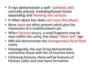 • X-rays demonstrate a well outlined, lytic
centrally placed, metadiaphyseal lesion
expanding and thinning the cortices
• It often abuts but does not cross the physis.
• Bone septa are often present which give the
impression of a multiloculated cyst.
• When fracture occurs, a small fragment may be
seen within the cavity, the classic ‘fallen leaf’ sign.
• MRI will demonstrate the homogeneous fluid-filled
cavity.
• Histologically, the cyst lining demonstrates
connective tissue with foci of reactive bone.
• Following fracture, there will be features of
fracture callus and new bone formation.
 