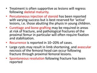 • Treatment is often supportive as lesions will regress
following skeletal maturity.
• Percutaneous injection of steroid has been reported
with varying success but is best reserved for ‘active’
lesions, i.e. those abutting the physis in young children.
• Curettage and bone grafting may be required in areas
at risk of fracture, and pathological fractures of the
proximal femur in particular will often require fixation
and stabilization.
• Recurrence is reported in 10–20% of cases.
• Large cysts may result in limb shortening, and avascular
necrosis of the femoral head can occur following
fracture through proximal femoral lesions.
• Spontaneous resolution following fracture has been
reported
 