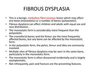 FIBROUS DYSPLASIA
• This is a benign, medullary fibro-osseous lesion which may affect
one bone (monostotic) or a number of bones (polyostotic).
• Fibrous dysplasia can affect children and adults with equal sex and
race distribution.
• The monostotic form is considerably more frequent than the
polyostotic.
• The craniofacial bones and the femur are the most frequently
affected bones, but any bone can be affected by the monostotic
form.
• In the polyostotic form, the pelvis, femur and tibia are commonly
involved.
• Multiple sites of fibrous dysplasia may be seen in the same bone,
particularly in the monostotic form.
• The monostotic form is often discovered incidentally and is largely
asymptomatic.
• Not infrequently, pain and fracture are the presenting features.
 