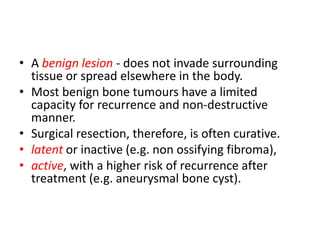 • A benign lesion - does not invade surrounding
tissue or spread elsewhere in the body.
• Most benign bone tumours have a limited
capacity for recurrence and non-destructive
manner.
• Surgical resection, therefore, is often curative.
• latent or inactive (e.g. non ossifying fibroma),
• active, with a higher risk of recurrence after
treatment (e.g. aneurysmal bone cyst).
 