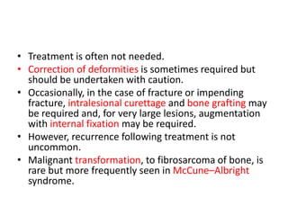 • Treatment is often not needed.
• Correction of deformities is sometimes required but
should be undertaken with caution.
• Occasionally, in the case of fracture or impending
fracture, intralesional curettage and bone grafting may
be required and, for very large lesions, augmentation
with internal fixation may be required.
• However, recurrence following treatment is not
uncommon.
• Malignant transformation, to fibrosarcoma of bone, is
rare but more frequently seen in McCune–Albright
syndrome.
 