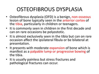 OSTEOFIBROUS DYSPLASIA
• Osteofibrous dysplasia (OFD) is a benign, non-osseous
lesion of bone typically seen in the anterior cortex of
the tibia, particularly in children or teenagers.
• It is commonly seen in children in the first decade and
can on rare occasions be polyostotic.
• It is almost exclusively seen in the tibia but can on rare
occasion affect the ipsilateral fibula or be bilateral at
presentation.
• It presents with moderate expansion of bone which is
manifest as a palpable lump or progressive bowing of
the tibia.
• It is usually painless but stress fractures and
pathological fractures can occur.
 