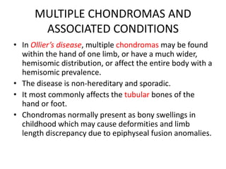 MULTIPLE CHONDROMAS AND
ASSOCIATED CONDITIONS
• In Ollier’s disease, multiple chondromas may be found
within the hand of one limb, or have a much wider,
hemisomic distribution, or affect the entire body with a
hemisomic prevalence.
• The disease is non-hereditary and sporadic.
• It most commonly affects the tubular bones of the
hand or foot.
• Chondromas normally present as bony swellings in
childhood which may cause deformities and limb
length discrepancy due to epiphyseal fusion anomalies.
 