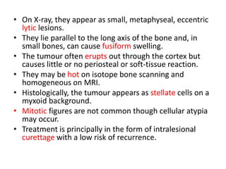 • On X-ray, they appear as small, metaphyseal, eccentric
lytic lesions.
• They lie parallel to the long axis of the bone and, in
small bones, can cause fusiform swelling.
• The tumour often erupts out through the cortex but
causes little or no periosteal or soft-tissue reaction.
• They may be hot on isotope bone scanning and
homogeneous on MRI.
• Histologically, the tumour appears as stellate cells on a
myxoid background.
• Mitotic figures are not common though cellular atypia
may occur.
• Treatment is principally in the form of intralesional
curettage with a low risk of recurrence.
 