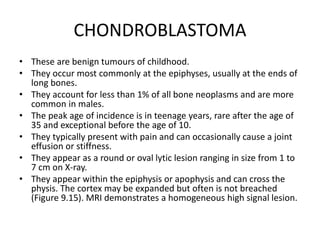 CHONDROBLASTOMA
• These are benign tumours of childhood.
• They occur most commonly at the epiphyses, usually at the ends of
long bones.
• They account for less than 1% of all bone neoplasms and are more
common in males.
• The peak age of incidence is in teenage years, rare after the age of
35 and exceptional before the age of 10.
• They typically present with pain and can occasionally cause a joint
effusion or stiffness.
• They appear as a round or oval lytic lesion ranging in size from 1 to
7 cm on X-ray.
• They appear within the epiphysis or apophysis and can cross the
physis. The cortex may be expanded but often is not breached
(Figure 9.15). MRI demonstrates a homogeneous high signal lesion.
 