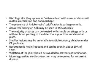 • Histologically, they appear as ‘wet-sawdust’ with areas of chondroid
matrix, calcification and haemorrhage.
• The presence of ‘chicken-wire’ calcification is pathognomonic.
• Areas resembling an ABC may be seen in 35% of cases.
• The majority of cases can be treated with simple curettage with or
without bone grafting to the defect to support the subchondral
plate.
• Smaller lesions may be amenable to radiofrequency ablation under
CT guidance.
• Recurrence is not infrequent and can be seen in about 10% of
cases.
• Violation of the joint should be avoided to prevent contamination.
• More aggressive, en-bloc resection may be required for recurrent
disease
 