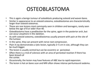 OSTEOBLASTOMA
• This is again a benign tumour of osteoblasts producing osteoid and woven bone.
• Similar in appearance to an osteoid osteoma, osteoblastomas are characteristically
larger than osteoid osteomas.
• These are rare lesions most commonly seen in children and teenagers, rarely seen
below the age of 8 or older than 40.
• Osteoblastoma have a predilection for the spine, again in the posterior arch, but
can occur anywhere in the skeleton.
• As with osteoid osteoma, osteoblastomas usually present with pain at the site of
the tumour.
• In the spine, they can present with nerve root compression.
• Plain X-ray demonstrates a lytic lesion, typically 2–5 cm in size, although they can
be much bigger.
• The lesion is usually central but can be eccentric or periosteal.
• Often there is a rind of sclerosis with an area of periosteal reaction if there has
been breach of
the cortex.
• Occasionally, the lesion may have features of ABC due to rapid expansion.
• The lesion is hot on bone scan and MRI often shows intense peritumoural oedema.
 