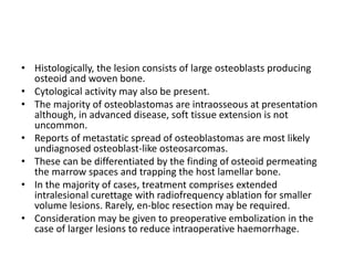 • Histologically, the lesion consists of large osteoblasts producing
osteoid and woven bone.
• Cytological activity may also be present.
• The majority of osteoblastomas are intraosseous at presentation
although, in advanced disease, soft tissue extension is not
uncommon.
• Reports of metastatic spread of osteoblastomas are most likely
undiagnosed osteoblast-like osteosarcomas.
• These can be differentiated by the finding of osteoid permeating
the marrow spaces and trapping the host lamellar bone.
• In the majority of cases, treatment comprises extended
intralesional curettage with radiofrequency ablation for smaller
volume lesions. Rarely, en-bloc resection may be required.
• Consideration may be given to preoperative embolization in the
case of larger lesions to reduce intraoperative haemorrhage.
 