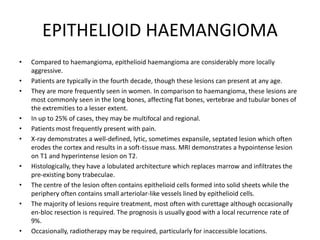 EPITHELIOID HAEMANGIOMA
• Compared to haemangioma, epithelioid haemangioma are considerably more locally
aggressive.
• Patients are typically in the fourth decade, though these lesions can present at any age.
• They are more frequently seen in women. In comparison to haemangioma, these lesions are
most commonly seen in the long bones, affecting flat bones, vertebrae and tubular bones of
the extremities to a lesser extent.
• In up to 25% of cases, they may be multifocal and regional.
• Patients most frequently present with pain.
• X-ray demonstrates a well-defined, lytic, sometimes expansile, septated lesion which often
erodes the cortex and results in a soft-tissue mass. MRI demonstrates a hypointense lesion
on T1 and hyperintense lesion on T2.
• Histologically, they have a lobulated architecture which replaces marrow and infiltrates the
pre-existing bony trabeculae.
• The centre of the lesion often contains epithelioid cells formed into solid sheets while the
periphery often contains small arteriolar-like vessels lined by epithelioid cells.
• The majority of lesions require treatment, most often with curettage although occasionally
en-bloc resection is required. The prognosis is usually good with a local recurrence rate of
9%.
• Occasionally, radiotherapy may be required, particularly for inaccessible locations.
 