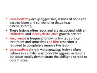 • Intermediate (locally aggressive) lesions of bone can
destroy bone and surrounding tissue (e.g.
osteoblastoma).
• These lesions often recur and are associated with an
infiltrative and locally destructive growth pattern.
• Recurrence is frequent following limited surgical
treatment and sometimes en bloc resection is
required to completely remove the lesion.
• Intermediate (rarely metastasizing) lesions often
behave in a similar way to locally aggressive lesions
but occasionally demonstrate the ability to spread to
distant sites.
 
