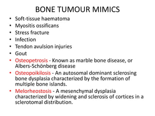 BONE TUMOUR MIMICS
• Soft-tissue haematoma
• Myositis ossificans
• Stress fracture
• Infection
• Tendon avulsion injuries
• Gout
• Osteopetrosis - Known as marble bone disease, or
Albers-Schönberg disease
• Osteopoikilosis - An autosomal dominant sclerosing
bone dysplasia characterized by the formation of
multiple bone islands.
• Melorheostosis - A mesenchymal dysplasia
characterized by widening and sclerosis of cortices in a
sclerotomal distribution.
 