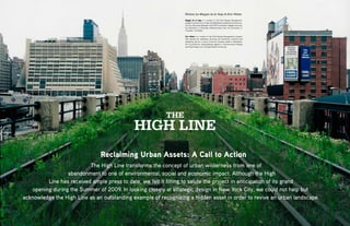 Written by Maggie de la Vega & Erin Weber

                                                                     Maggie de la Vega is a student in the Pratt Design Management
                                                                     program and works for a high-end Manhattan residential architecture
                                                                     firm as a Business Manager and LEED Coordinator. Maggie received
                                                                     her Bachelor’s in Business Administration from the University of
                                                                     Colorado, in Boulder.

                                                                     Erin Weber is a student in the Pratt Design Management program.
                                                                     She spends her weekdays directing the marketing initiatives and
                                                                     designing ads for a luxury furniture company based in Manhattan.
                                                                     Erin received her undergraduate degree in Communication Design
                                                                     and Psychology from Carnegie Mellon University.




                                                              THE
                                                 HIGH LINE
                                   Reclaiming Urban Assets: A Call to Action
                              The High Line transforms the concept of urban wilderness from one of
                     abandonment to one of environmental, social and economic impact. Although the High
             Line has received ample press to date, we felt it fitting to salute the project in anticipation of its grand
       opening during the Summer of 2009. In looking closely at strategic design in New York City, we could not help but
    acknowledge the High Line as an outstanding example of recognizing a hidden asset in order to revive an urban landscape.

6    CATALYST Spring/Summer 2009                                                                                                           Spring/Summer 2009 CATALYST   7
 