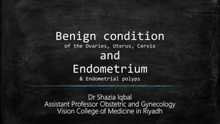 Benign condition
of the Ovaries, Uterus, Cervix
and
Endometrium
& Endometrial polyps
Dr Shazia Iqbal
Assistant Professor Obstetric and Gynecology
Vision College of Medicine in Riyadh
 