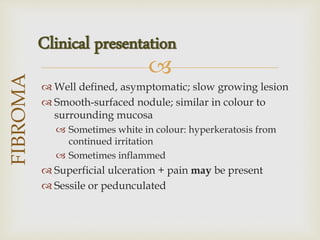 
 Well defined, asymptomatic; slow growing lesion
 Smooth-surfaced nodule; similar in colour to
surrounding mucosa
 Sometimes white in colour: hyperkeratosis from
continued irritation
 Sometimes inflammed
 Superficial ulceration + pain may be present
 Sessile or pedunculated
FIBROMA
Clinical presentation
 