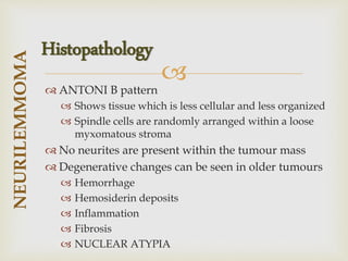 
 ANTONI B pattern
 Shows tissue which is less cellular and less organized
 Spindle cells are randomly arranged within a loose
myxomatous stroma
 No neurites are present within the tumour mass
 Degenerative changes can be seen in older tumours
 Hemorrhage
 Hemosiderin deposits
 Inflammation
 Fibrosis
 NUCLEAR ATYPIA
NEURILEMMOMA
Histopathology
 
