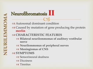
 Autosomal dominant condition
 Caused by mutation of gene producing the protein
merlin
 CHARACTERISTIC FEATURES
 Bilateral neurilemmomas of auditory vestibular
nerve
 Neurilemmomas of peripheral nerves
 Meningiomas of CNS
 SYMPTOMS
 Sensorineural deafness
 Dizziness
 Tinnitus
NEURILEMMOMA
Neurofibromatosis II
 