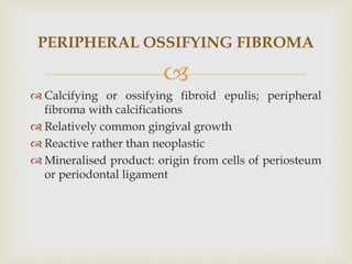 
 Calcifying or ossifying fibroid epulis; peripheral
fibroma with calcifications
 Relatively common gingival growth
 Reactive rather than neoplastic
 Mineralised product: origin from cells of periosteum
or periodontal ligament
PERIPHERAL OSSIFYING FIBROMA
 