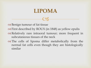 
 Benign tumour of fat tissue
 First described by ROUX (in 1848) as yellow epulis
 Relatively rare intraoral tumour; more frequent in
subcutaneous tissues of the neck
 The cells of lipoma differ metabolically from the
normal fat cells even though they are histologically
similar
LIPOMA
 