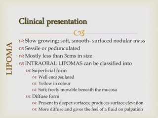 
 Slow growing; soft, smooth- surfaced nodular mass
 Sessile or pedunculated
 Mostly less than 3cms in size
 INTRAORAL LIPOMAS can be classified into
 Superficial form
 Well encapsulated
 Yellow in colour
 Soft; freely movable beneath the mucosa
 Diffuse form
 Present in deeper surfaces; produces surface elevation
 More diffuse and gives the feel of a fluid on palpation
LIPOMA
Clinical presentation
 