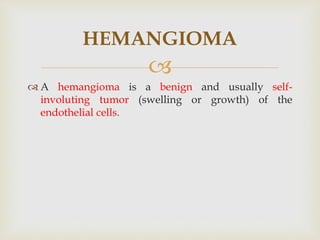 
 A hemangioma is a benign and usually self-
involuting tumor (swelling or growth) of the
endothelial cells.
HEMANGIOMA
 