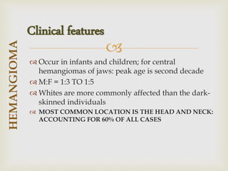 
 Occur in infants and children; for central
hemangiomas of jaws: peak age is second decade
 M:F = 1:3 TO 1:5
 Whites are more commonly affected than the dark-
skinned individuals
 MOST COMMON LOCATION IS THE HEAD AND NECK:
ACCOUNTING FOR 60% OF ALL CASES
HEMANGIOMA
Clinical features
 