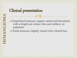 
 Superficial tumours: appear raised and bosselated
with a bright red colour; firm and rubbery on
palpation
 Deep tumours: slightly raised with a bluish hue
HEMANGIOMA
Clinical presentation
 