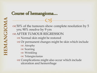 
 50% of the tumours show complete resolution by 5
yrs; 90% resolve by 9 yrs
 AFTER TUMOUR REGRESSION
 Normal skin might be restored
 Or permanent changes might be skin which include
 Atrophy
 Scarring
 Wrinkling
 Telangiectasias
 Complications might also occur which include
ulceration and hemorrhage
HEMANGIOMA
Course of hemangioma…
 