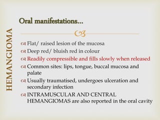 
 Flat/ raised lesion of the mucosa
 Deep red/ bluish red in colour
 Readily compressible and fills slowly when released
 Common sites: lips, tongue, buccal mucosa and
palate
 Usually traumatised, undergoes ulceration and
secondary infection
 INTRAMUSCULAR AND CENTRAL
HEMANGIOMAS are also reported in the oral cavity
HEMANGIOMA
Oral manifestations…
 