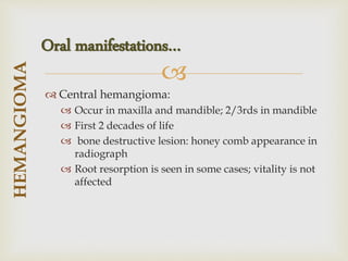 
 Central hemangioma:
 Occur in maxilla and mandible; 2/3rds in mandible
 First 2 decades of life
 bone destructive lesion: honey comb appearance in
radiograph
 Root resorption is seen in some cases; vitality is not
affected
HEMANGIOMA
Oral manifestations…
 
